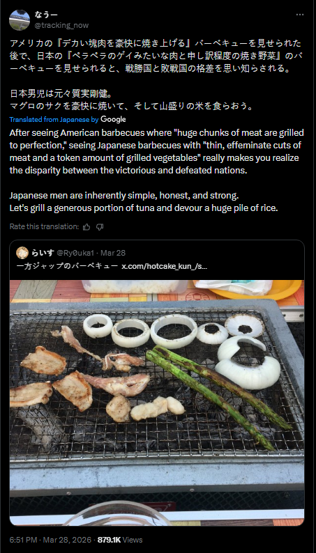 なう一 @tracking_now アメリカの「デカい塊肉を豪快に焼き上げる」 バーベキューを見せられた 後で、日本の「ペラペラのゲイみたいな肉と申し訳程度の焼き野菜」 のバ ーベキューを見せられると、 戦勝国と敗戦国の格差を思い知らされる。 日本男児は元々質実剛健。 マグロのサクを豪快に焼いて、 そして山盛りの米を食らおう。 Translated from Japanese by Google After seeing American barbecues where "huge chunks of meat are grilled to perfection," seeing Japanese barbecues with "thin, effeminate cuts of meat and a token amount of grilled vegetables" really makes you realize the disparity between the victorious and defeated nations. Japanese men are inherently simple, honest, and strong. Let's grill a generous portion of tuna and devour a huge pile of rice. Rate this translation: 「らいす @RyOuka1 Mar 28 一方ジャップのバーベキュー x.com/hotcake_kun_/s... 6:51 PM · Mar 28,2026-879.1K Views