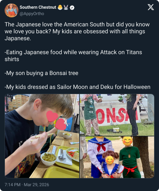 Southern Chestnut @AppyOrtho The Japanese love the American South but did you know we love you back? My kids are obsessed with all things Japanese. -Eating Japanese food while wearing Attack on Titans shirts -My son buying a Bonsai tree -My kids dressed as Sailor Moon and Deku for Halloween 7:14 PM Mar 29, 2026 ONSE