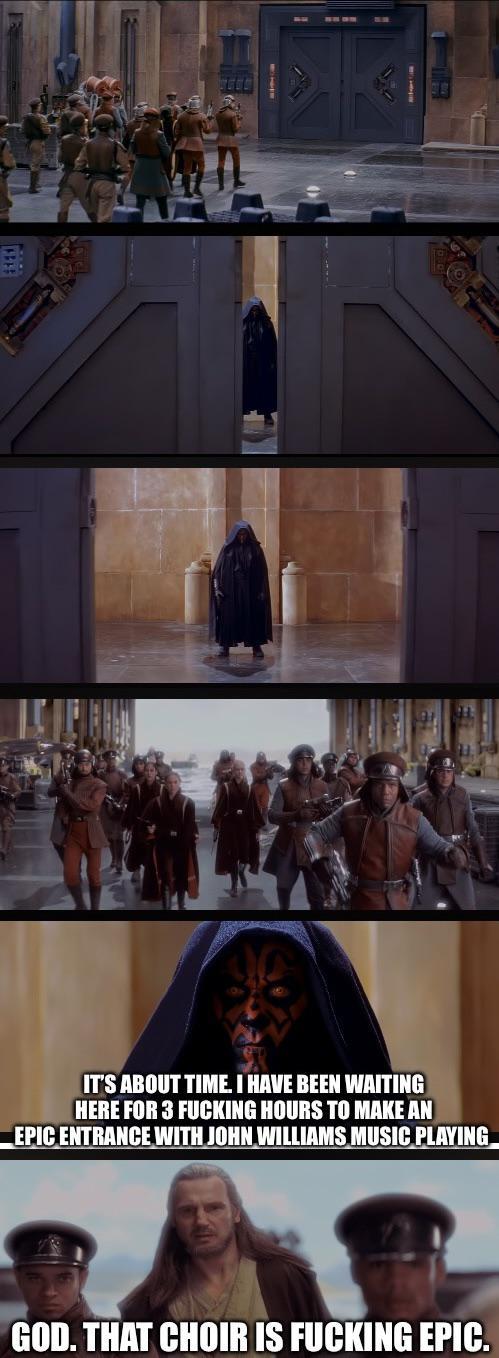 IT'S ABOUT TIME. I HAVE BEEN WAITING HERE FOR 3 F------ HOURS TO MAKE AN EPIC ENTRANCE WITH JOHN WILLIAMS MUSIC PLAYING GOD. THAT CHOIR IS F------ EPIC.