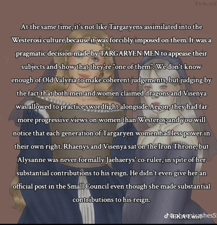FKALUIS At the same time, it's not like Targaryens assimilated into the Westerosi culture, because it was forcibly imposed on them. It was a pragmatic decision made by TARGARYEN MEN to appease their subjects and show that they're "one of them". We don't know enough of Old Valyria to make coherent judgements, but judging by the fact that both men and women claimed dragons and Visenya was allowed to practice swordfight alongside Aegon, they had far more progressive views on women than Westeros; and you will notice that each generation of Targaryen women had less power in their own right. Rhaenys and Visenya sat on the Iron Throne, but Alysanne was never formally Jaehaerys' co-ruler, in spite of her substantial contributions to his reign. He didn't even give her an official post in the Small Council even though she made substantial contributions to his reign. Jishes5!