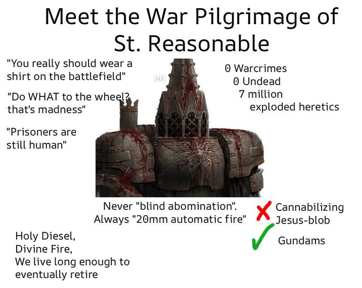 Meet the War Pilgrimage of St. Reasonable "You really should wear a shirt on the battlefield" "Do WHAT to the wheel? that's madness" "Prisoners are MF O Warcrimes 0 Undead 7 million exploded heretics still human" Never "blind abomination". Always "20mm automatic fire" Cannabilizing Jesus-blob Holy Diesel, Gundams Divine Fire, We live long enough to eventually retire