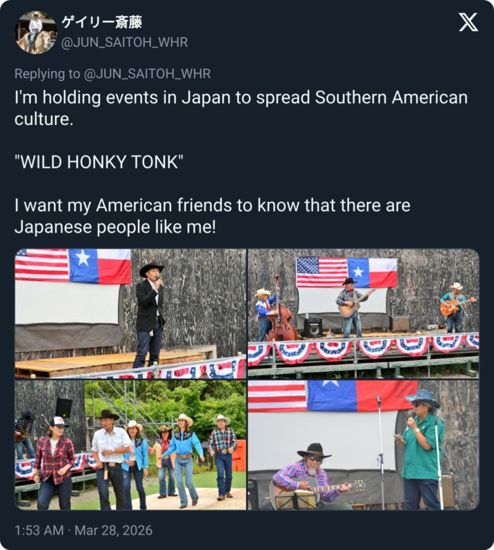 ゲイリー斎藤 @JUN_SAITOH_WHR Replying to @JUN_SAITOH_WHR X I'm holding events in Japan to spread Southern American culture. "WILD H---- TONK" I want my American friends to know that there are Japanese people like me! 1:53 AM Mar 28, 2026 10