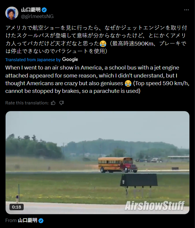 山口慶明 @girlmeetsNG アメリカで航空ショーを見に行ったら、なぜかジェットエンジンを取り付 けたスクールバスが登場して意味が分からなかったけど、とにかくアメリ カ人ってバカだけど天才だなと思った (最高時速590Km、 ブレーキで は停止できないのでパラシュートを使用) Translated from Japanese by Google When I went to an air show in America, a school bus with a jet engine attached appeared for some reason, which I didn't understand, but I thought Americans are crazy but also geniuses (Top speed 590 km/h, cannot be stopped by brakes, so a parachute is used) Rate this translation: 凸 0:18 From 山口慶明( AirshowStuff
