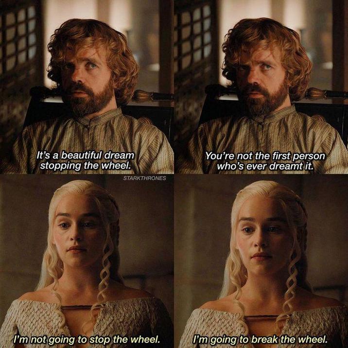 It's a beautiful dream stopping the wheel. STARKTHRONES You're not the first person who's ever dreamt it. I'm not going to stop the wheel. I'm going to break the wheel.
