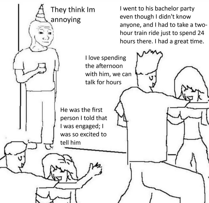 They think Im annoying I went to his bachelor party even though I didn't know anyone, and I had to take a two- hour train ride just to spend 24 hours there. I had a great time. I love spending the afternoon with him, we can talk for hours He was the first person I told that I was engaged; I was so excited to tell him