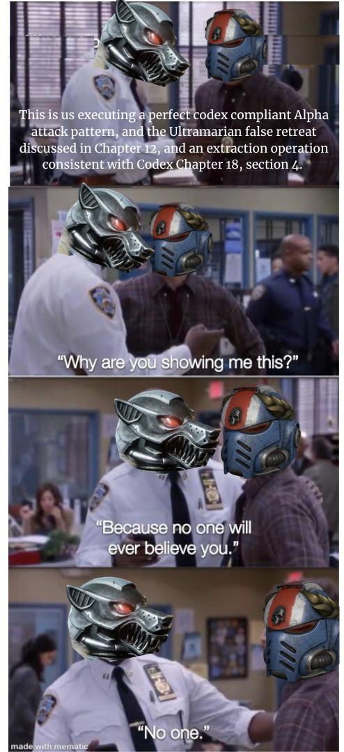This is us executing a perfect codex compliant Alpha attack pattern, and the Ultramarian false retreat discussed in Chapter 12, and an extraction operation consistent with Codex Chapter 18, section 4. "Why are you showing me this?" "Because no one will ever believe you." "No one." made with mematic