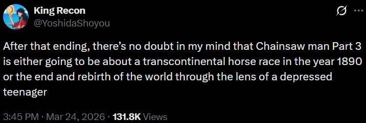 King Recon @YoshidaShoyou After that ending, there's no doubt in my mind that Chainsaw man Part 3 is either going to be about a transcontinental horse race in the year 1890 or the end and rebirth of the world through the lens of a depressed teenager 3:45 PM Mar 24, 2026 131.8K Views