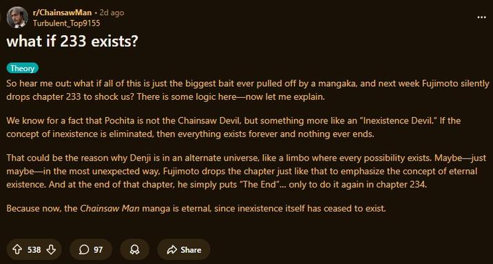 r/ChainsawMan. 2d ago Turbulent_Top9155 what if 233 exists? Theory So hear me out: what if all of this is just the biggest bait ever pulled off by a mangaka, and next week Fujimoto silently drops chapter 233 to shock us? There is some logic here-now let me explain. We know for a fact that Pochita is not the Chainsaw Devil, but something more like an "Inexistence Devil." If the concept of inexistence is eliminated, then everything exists forever and nothing ever ends. That could be the reason why Denji is in an alternate universe, like a limbo where every possibility exists. Maybe just maybe in the most unexpected way, Fujimoto drops the chapter just like that to emphasize the concept of eternal existence. And at the end of that chapter, he simply puts "The End"... only to do it again in chapter 234. Because now, the Chainsaw Man manga is eternal, since inexistence itself has ceased to exist. 538 97 8 Share