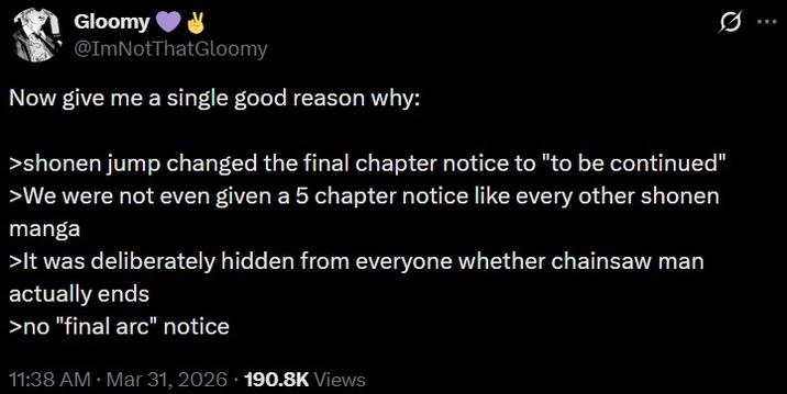 Gloomy @ImNotThatGloomy Now give me a single good reason why: >shonen jump changed the final chapter notice to "to be continued" >We were not even given a 5 chapter notice like every other shonen manga >It was deliberately hidden from everyone whether chainsaw man actually ends >no "final arc" notice 11:38 AM - Mar 31, 2026 190.8K Views