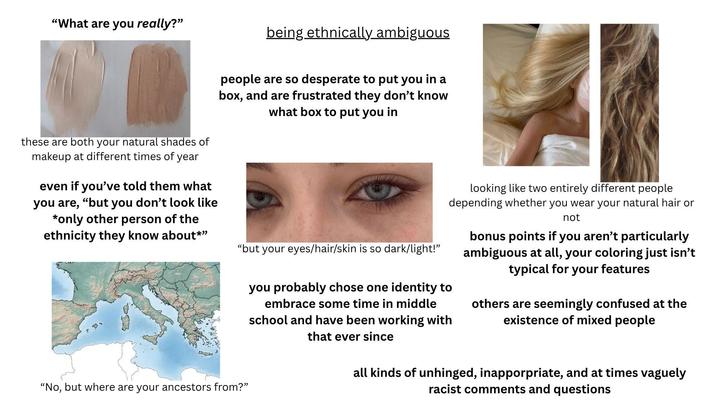 "What are you really?" being ethnically ambiguous people are so desperate to put you in a box, and are frustrated they don't know what box to put you in these are both your natural shades of makeup at different times of year even if you've told them what you are, "but you don't look like *only other person of the ethnicity they know about*" "but your eyes/hair/skin is so dark/light!" you probably chose one identity to embrace some time in middle school and have been working with that ever since looking like two entirely different people depending whether you wear your natural hair or not bonus points if you aren't particularly ambiguous at all, your coloring just isn't typical for your features others are seemingly confused at the existence of mixed people "No, but where are your ancestors from?" all kinds of unhinged, inapporpriate, and at times vaguely racist comments and questions