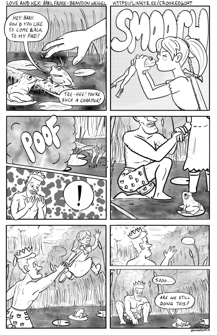 LOVE AND HEX: APRIL FROGS-BRANDON WEIGEL HTTPS://LINKTR.EE/CROOKEDGOAT HEY, BABY How'D YOU LIKE TO COME BACK TO MY PAD? SHOORLY POOF TEE HEE! YOU'RE SUCH A CHARMER! PLOP D Σ Σ www Sooo... ARE WE STILL DOING THIS? @CROOKED GOAT.CA