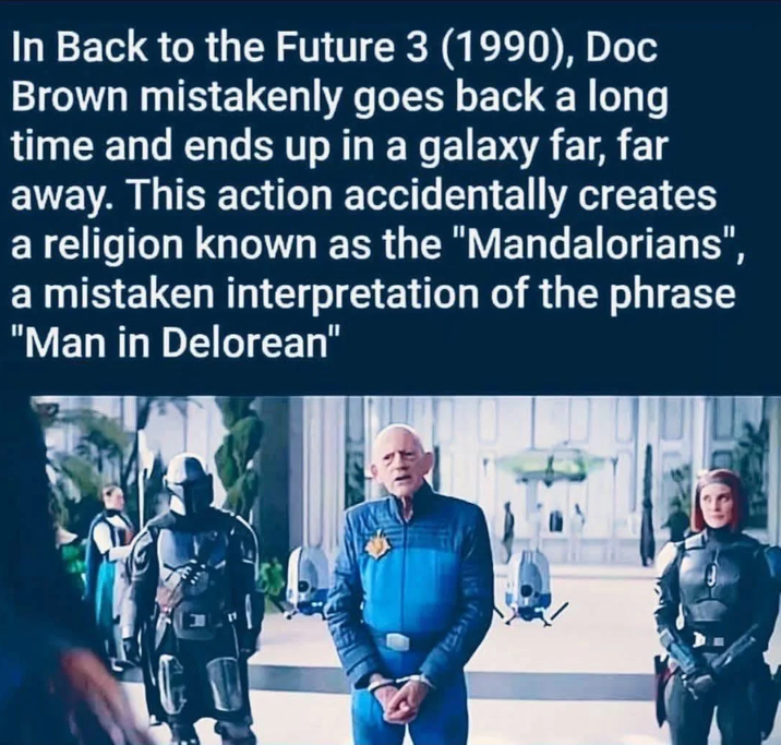 In Back to the Future 3 (1990), Doc Brown mistakenly goes back a long time and ends up in a galaxy far, far away. This action accidentally creates a religion known as the "Mandalorians", a mistaken interpretation of the phrase "Man in Delorean"