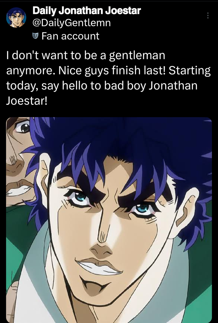 Daily Jonathan Joestar @DailyGentlemn Fan account I don't want to be a gentleman anymore. Nice guys finish last! Starting today, say hello to bad boy Jonathan Joestar!