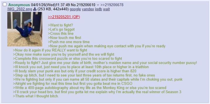 Anonymous 04/01/26(Wed)11:37:49 No.219206610 >>219206678 IMG_2602.png (253 KB, 442x440) google yandex iqdb wait >>219205201 (OP) >Want to fight? >Let's go f----- >Cross this line >Now touch me first >Push me one more time >Now push me again when making eye contact with you if you're ready >Now do it again if you REALLY want to fight >Okay now make sure you're by yourself and the we will fight >Complete this crossword puzzle or else you're too scared to fight >Ready to fight? Just give me your date of birth, mother's maiden name and your social security number p----! >Ill knock you out, just need you to place at least 10th place or higher in a triathlon >Ill body slam your punk ass but only if your credit score is higher than 820 >Step up bitch, but I need to see your last three years of tax returns first, no fake ones >We're fighting but only if you can name all 50 states and their capitals while I'm choking you out, punk >Alright we fighting for real this time but first you gotta beat me in CSGO >Write a 400-page autobiography about my life as the Monkey King or else you're too scared >I'll crack your head bro, but first you gotta let me explain why I'm actually the real winner of Season 3 >Thats what I thought bitch.