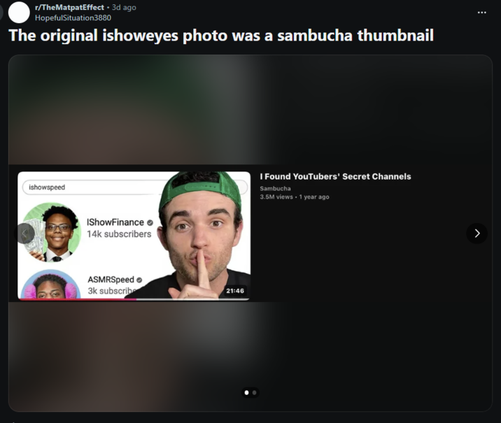 r/TheMatpatEffect • 3d ago HopefulSituation3880 The original ishoweyes photo was a sambucha thumbnail ishowspeed IShow Finance 14k subscribers ASMRSpeed 3k subscribe 21:46 I Found YouTubers' Secret Channels Sambucha 3.5M views • 1 year ago >