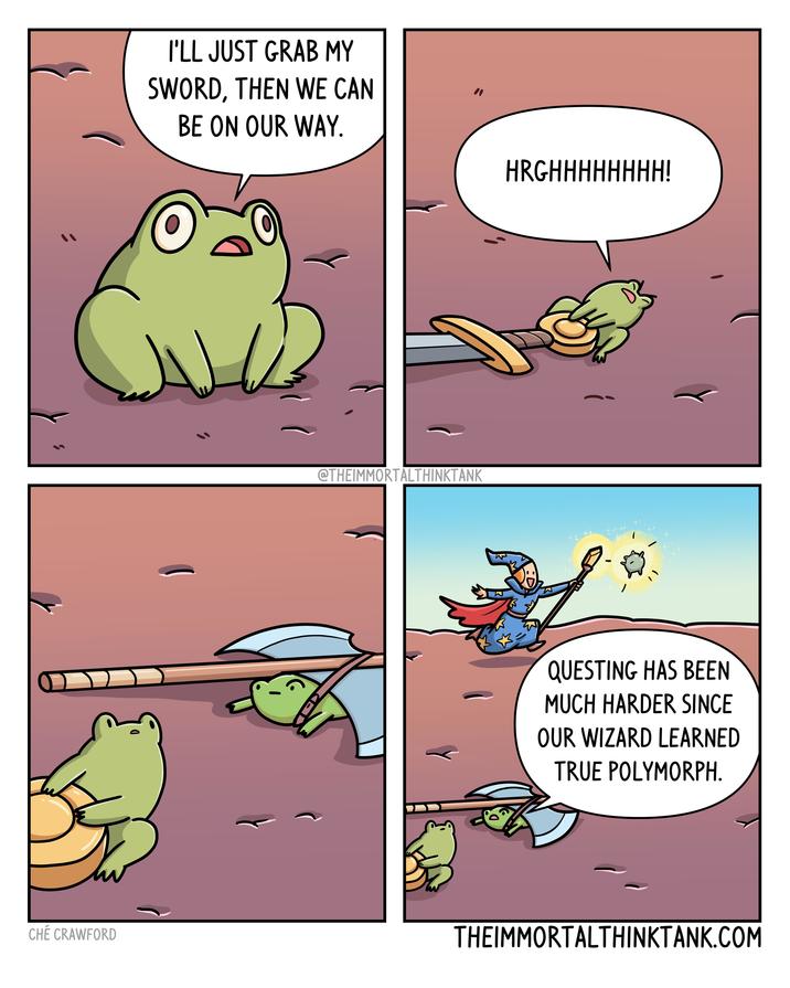 I'LL JUST GRAB MY SWORD, THEN WE CAN BE ON OUR WAY. @THEIMMORTALTHINKTANK HRGHHHHHHHH! - QUESTING HAS BEEN MUCH HARDER SINCE OUR WIZARD LEARNED TRUE POLYMORPH. CHÉ CRAWFORD THEIMMORTALTHINKTANK.COM