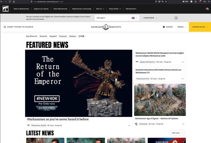 www.warhammer-community.com/en-gb/ New to Warhammer Explore our Games Paint Warhammer Warhammer Community Visit Us ✓ Shop Online v Warhammer+ You are currently on the English site. Choose another country or region to see content specific to your location. UK English Q START TYPING TO SEARCH Key News In: Deutsch Español Français Italiano 日本語 FEATURED NEWS The Return of the Emperor #NEW40K Pre-Order now WARHAMMER 40.000 WARHAMMER COMMUNITY CONTINUE > → VPN SAVED MENU ✓ DOWNLOADS ✓ Warhammer 40,000 World Champion's tactical insights on new Adeptus Mechanicus units Adeptus Mechanicus 5 min 01 Apr 26 Exclusive interviews with Golden Demon winners on Warhammer TV Warhammer Plus 2 min 01 Apr 26 Warhammer as you've never heard it before Warhammer 40,000 1min 01 Apr 26 LATEST NEWS Warhammer Age of Sigmar - Battlescroll Updates Downloads 1 min 01 Apr 26 SEE ALL > "THE GREATEST SHOW OF THIS,