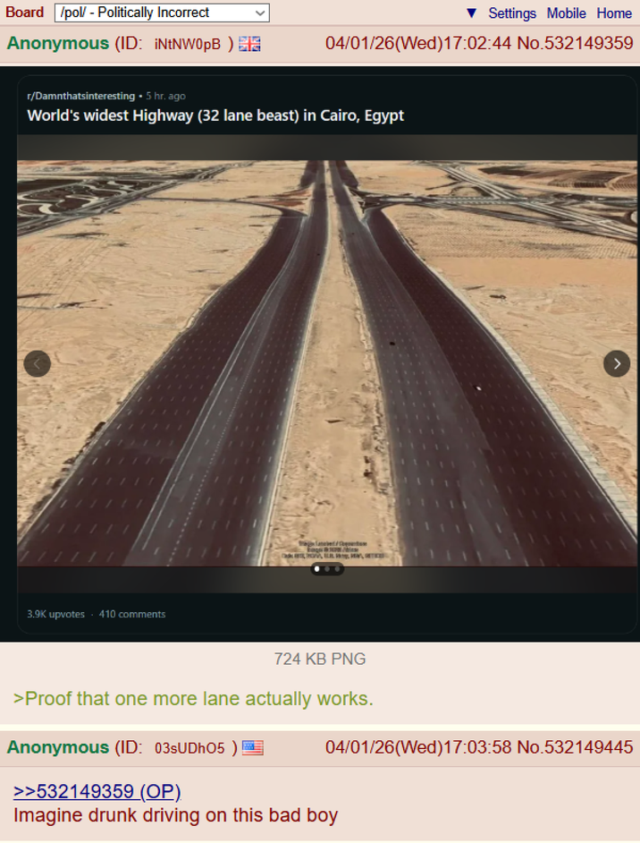 Board /pol/ - Politically Incorrect Anonymous (ID: ¡NtNW0pB) £12 Settings Mobile Home 04/01/26(Wed)17:02:44 No.532149359 r/Damnthatsinteresting ⚫ 5 hr. ago World's widest Highway (32 lane beast) in Cairo, Egypt 3.9K upvotes .410 comments 724 KB PNG > 04/01/26(Wed)17:03:58 No.532149445 >Proof that one more lane actually works. Anonymous (ID: 03sUDh05) >>532149359 (OP). Imagine drunk driving on this bad boy