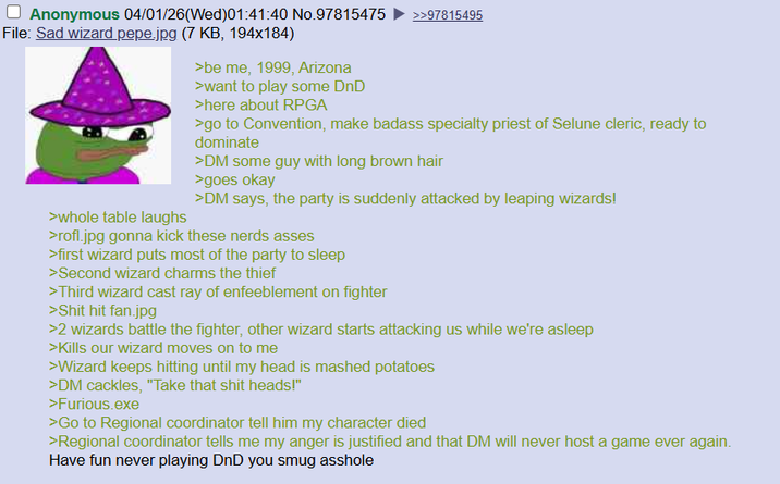 Anonymous 04/01/26(Wed)01:41:40 No.97815475 File: Sad wizard pepe.jpg (7 KB, 194x184) >be me, 1999, Arizona >>97815495 >whole table laughs >want to play some DnD >here about RPGA >go to Convention, make badass specialty priest of Selune cleric, ready to dominate >DM some guy with long brown hair >goes okay >DM says, the party is suddenly attacked by leaping wizards! >rofl.jpg gonna kick these nerds asses >first wizard puts most of the party to sleep >Second wizard charms the thief >Third wizard cast ray of enfeeblement on fighter >S--- hit fan.jpg >2 wizards battle the fighter, other wizard starts attacking us while we're asleep >Kills our wizard moves on to me >Wizard keeps hitting until my head is mashed potatoes >DM cackles, "Take that s--- heads!" >Furious.exe >Go to Regional coordinator tell him my character died >Regional coordinator tells me my anger is justified and that DM will never host a game ever again. Have fun never playing DnD you smug a------