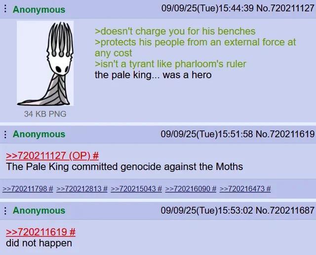 Anonymous 09/09/25(Tue)15:44:39 No.720211127 >doesn't charge you for his benches >protects his people from an external force at any cost >isn't a tyrant like pharloom's ruler the pale king... was a hero 34 KB PNG Anonymous >>720211127 (OP) # 09/09/25(Tue)15:51:58 No.720211619 The Pale King committed genocide against the Moths >>720211798 # >>720212813 # >>720215043 # >>720216090 # >>720216473 # Anonymous >>720211619 # did not happen 09/09/25(Tue)15:53:02 No.720211687