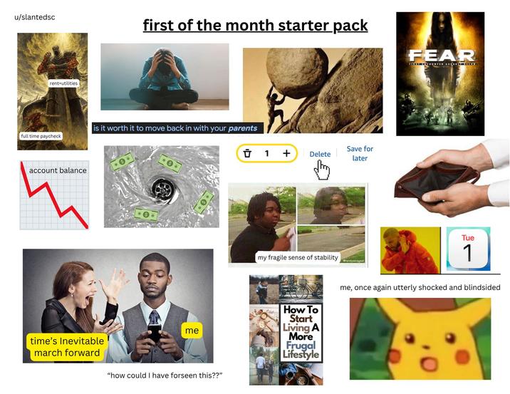u/slantedsc rent+utilities full time paycheck account balance first of the month starter pack is it worth it to move back in with your parents Ū 1 + Delete Save for later FEAR FIRST COUNTER ASSAUS CON Tue time's Inevitable march forward me "how could I have forseen this??" my fragile sense of stability Grandysavageaf How To Start Living A More Frugal Lifestyle 1 me, once again utterly shocked and blindsided