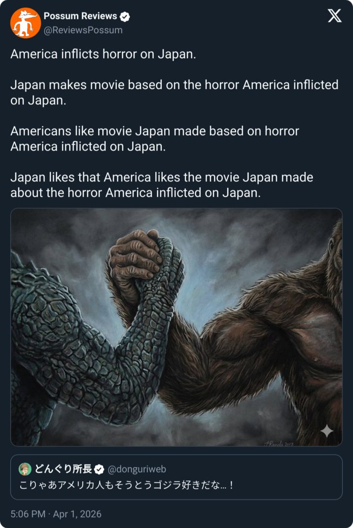 Possum Reviews @ReviewsPossum America inflicts horror on Japan. Japan makes movie based on the horror America inflicted on Japan. Americans like movie Japan made based on horror America inflicted on Japan. Japan likes that America likes the movie Japan made about the horror America inflicted on Japan. ChD @donguriweb こりゃあアメリカ人もそうとうゴジラ好きだな...! 5:06 PM Apr 1, 2026 Randa 2017