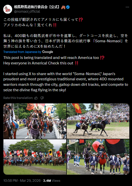 相馬野馬追執行委員会【公式】 @nomaoi_official この投稿が翻訳されてアメリカにも届くって!? アメリカのみんな! 見てくれ!! 私は、400騎もの騎馬武者が市中を進軍し、ダートコースを疾走し、 空を 舞う神の旗を奪い合う、日本が誇る最高の伝統行事 「Soma-Nomaoi」 を 世界に伝えるためにXを始めたんだ! Translated from Japanese by Google This post is being translated and will reach America too!? Hey everyone in America! Check this out!! I started using X to share with the world "Soma-Nomaoi," Japan's proudest and most prestigious traditional event, where 400 mounted warriors march through the city, gallop down dirt tracks, and compete to seize the divine flag flying in the sky! Rate this translation: 凸 10:58 PM · Mar 29, 20262.4M Views
