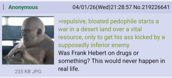 : Anonymous 235 KB JPG 04/01/26(Wed)21:28:57 No.219226641 >repulsive, bloated p-------- starts a war in a desert land over a vital resource, only to get his ass kicked by a supposedly inferior enemy Was Frank Hebert on drugs or something? This would never happen in real life.