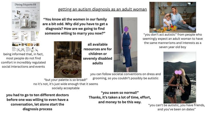 Dining Etiquette 101 The holiday season is around the comer, so let's start new traditions by following old tradition. He are some basic rules of etiquette at a formal table setting getting an autism diagnosis as an adult woman "You know all the women in our family are a bit odd. Why did you have to get a diagnosis? How are we going to find someone willing to marry you now?" all available resources are for children or severely disabled adults "you don't act autistic" from people who seemingly expect an adult woman to have the same mannerisms and interests as a seven year old boy 雪区风 being informed that, in fact, most people do not find comfort in incredibly regulated social interactions and events "but your palette is so broad!" you can follow societal conventions on dress and grooming, so you couldn't possibly be autistic no it's not, it's just wide enough that it seems socially acceptable you had to go to ten different doctors before one was willing to even have a conversation, let alone start the diagnosis process "you seem so normal!" Thanks, it's taken a lot of time, effort, and money to be this way. "you can't be autistic, you have friends, and you've been on dates"