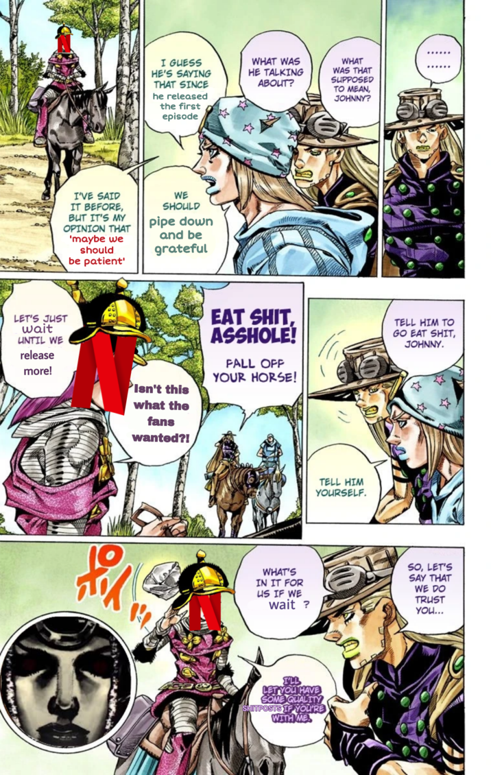 I GUESS HE'S SAYING THAT SINCE he released the first episode WHAT WAS HE TALKING ABOUT? WHAT WAS THAT SUPPOSED TO MEAN, JOHNNY? I'VE SAID IT BEFORE, BUT IT'S MY OPINION THAT 'maybe we should be patient' WE SHOULD pipe down and be grateful LET'S JUST wait UNTIL WE release more! Isn't this what the fans wanted?! EAT S---. A------! FALL OFF YOUR HORSE! TELL HIM TO GO EAT S---, JOHNNY. TELL HIM YOURSELF. 煎 WHAT'S IN IT FOR US IF WE wait ? SO, LET'S SAY THAT WE DO TRUST YOU... I'LL LET YOU HAVE SOME QUALITY SHITPOSTS IF YOU'RE WITH ME