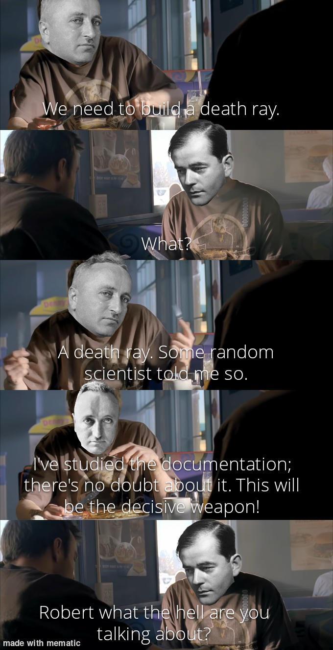 We need to build a death ray. What? A death ray. Some random scientist told me so. I've studied the documentation; there's no doubt about it. This will be the decisive weapon! Robert what the hell are you talking about? made with mematic