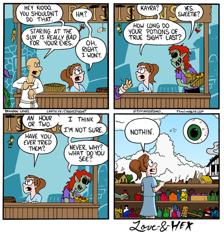 HEY KIDDO, YOU SHOULDN'T DO THAT. STARING AT THE SUN IS REALLY BAD FOR YOUR EYES. HM? OH, RIGHT. I WON'T. KAYRA? IS YES, SWEETIE? HOW CONG DO YOUR POTIONS OF TRUE SIGHT LAST? @TIFFANDEVECOMICS FRANSUNDBLAD.COM BRANDON WEIGEL TS AN HOUR OR TWO. LINKTR.EE/CROOKED GOAT I THINK I'M NOT SURE. NOTHIN'. HAVE YOU EVER TRIED THEM? NEVER, WHY? WHAT DO YOU SEE? 围 Love-&-HEX КЯК