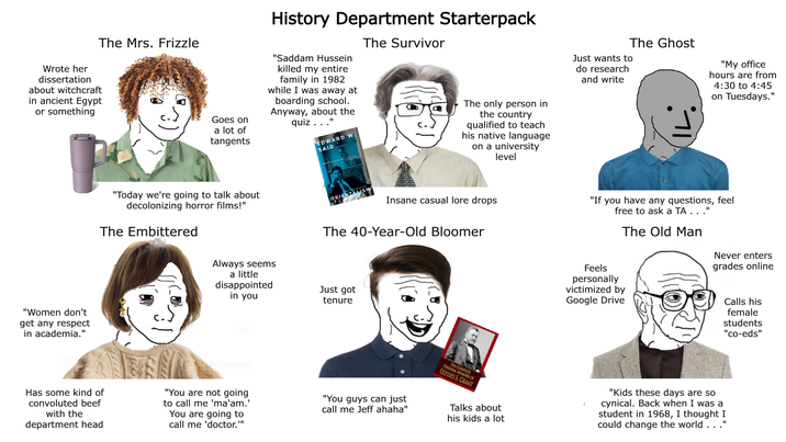 Wrote her dissertation about witchcraft in ancient Egypt or something The Mrs. Frizzle Goes on a lot of tangents History Department Starterpack "Saddam Hussein killed my entire family in 1982 while I was away at boarding school. Anyway, about the quiz. . .' EDWARD W. SAID The Survivor The only person in the country qualified to teach his native language on a university level Just wants to do research and write The Ghost "Women don't get any respect in academia." "Today we're going to talk about decolonizing horror films!" The Embittered ORIENTALISM Insane casual lore drops The 40-Year-Old Bloomer Always seems a little disappointed in you Just got tenure Has some kind of convoluted beef with the department head "You are not going to call me 'ma'am.' You are going to call me 'doctor."" "You guys can just call me Jeff ahaha" THE COMPLET PERSONAL OF ULYSSES S. GRANT Talks about his kids a lot "My office hours are from 4:30 to 4:45 on Tuesdays." "If you have any questions, feel free to ask a TA..." The Old Man Never enters grades online Feels personally victimized by Google Drive Calls his female students "co-eds" "Kids these days are so cynical. Back when I was a student in 1968, I thought I could change the world . . .