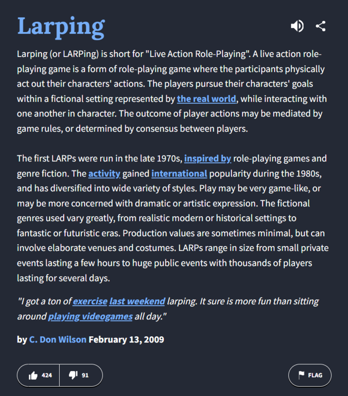 Larping Larping (or LARPing) is short for "Live Action Role-Playing". A live action role- playing game is a form of role-playing game where the participants physically act out their characters' actions. The players pursue their characters' goals within a fictional setting represented by the real world, while interacting with one another in character. The outcome of player actions may be mediated by game rules, or determined by consensus between players. The first LARPs were run in the late 1970s, inspired by role-playing games and genre fiction. The activity gained international popularity during the 1980s, and has diversified into wide variety of styles. Play may be very game-like, or may be more concerned with dramatic or artistic expression. The fictional genres used vary greatly, from realistic modern or historical settings to fantastic or futuristic eras. Production values are sometimes minimal, but can involve elaborate venues and costumes. LARPs range in size from small private events lasting a few hours to huge public events with thousands of players lasting for several days. "I got a ton of exercise last weekend larping. It sure is more fun than sitting around playing videogames all day." by C. Don Wilson February 13, 2009 424 「91 FLAG