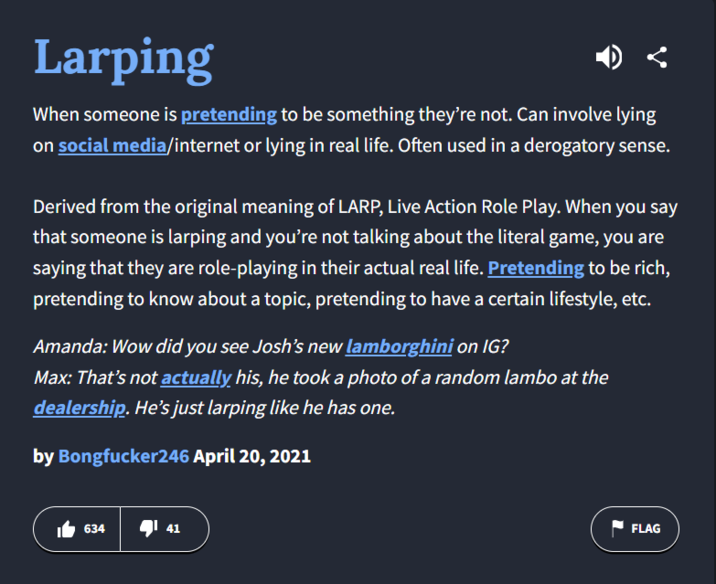 Larping When someone is pretending to be something they're not. Can involve lying on social media/internet or lying in real life. Often used in a derogatory sense. Derived from the original meaning of LARP, Live Action Role Play. When you say that someone is larping and you're not talking about the literal game, you are saying that they are role-playing in their actual real life. Pretending to be rich, pretending to know about a topic, pretending to have a certain lifestyle, etc. Amanda: Wow did you see Josh's new lamborghini on IG? Max: That's not actually his, he took a photo of a random lambo at the dealership. He's just larping like he has one. by Bongfucker246 April 20, 2021 634 41 41 FLAG