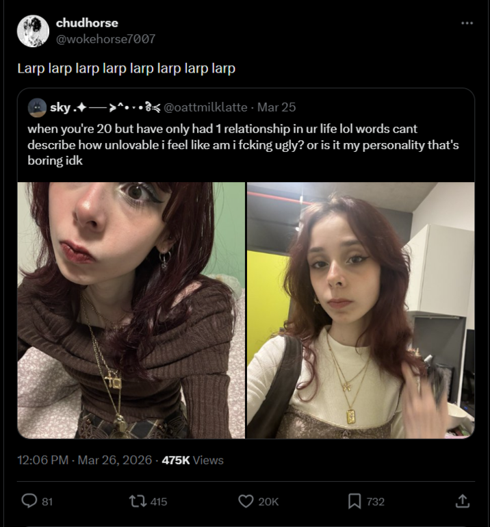 chudhorse @wokehorse7007 Larp larp larp larp larp larp larp larp sky. >^...@oattmilklatte - Mar 25 when you're 20 but have only had 1 relationship in ur life lol words cant describe how unlovable i feel like am i fcking ugly? or is it my personality that's boring idk 12:06 PM - Mar 26, 2026 - 475K Views 81 415 20K ☐ 732 ↑