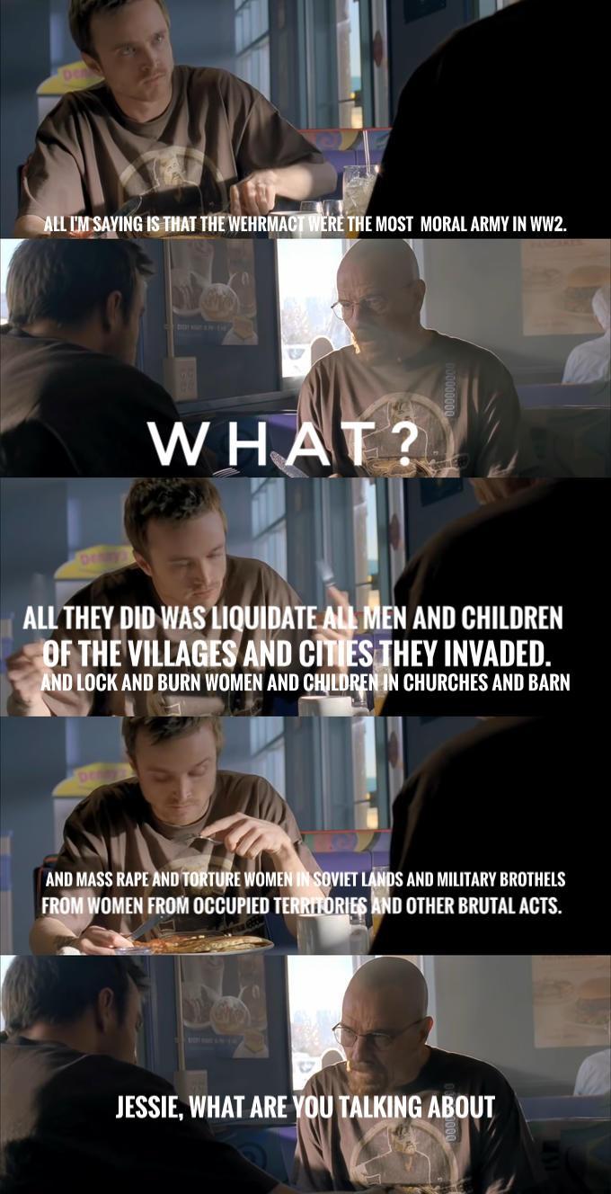 ALL I'M SAYING IS THAT THE WEHRMACT WERE THE MOST MORAL ARMY IN WW2. WHAT? ALL THEY DID WAS LIQUIDATE ALL MEN AND CHILDREN OF THE VILLAGES AND CITIES THEY INVADED. AND LOCK AND BURN WOMEN AND CHILDREN IN CHURCHES AND BARN AND MASS R--- AND TORTURE WOMEN IN SOVIET LANDS AND MILITARY BROTHELS FROM WOMEN FROM OCCUPIED TERRITORIES AND OTHER BRUTAL ACTS. JESSIE, WHAT ARE YOU TALKING ABOUT