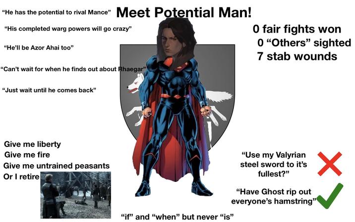 "He has the potential to rival Mance" Meet Potential Man! "His completed warg powers will go crazy" "He'll be Azor Ahai too" O fair fights won 0 "Others" sighted 7 stab wounds "Can't wait for when he finds out about Rhaegar" "Just wait until he comes back" Give me liberty Give me fire Give me untrained peasants Or I retire "if" and "when" but never "is" "Use my Valyrian steel sword to it's fullest?" "Have Ghost rip out everyone's hamstring"