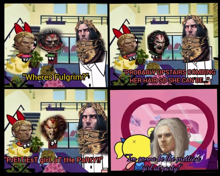 ONA "Wheres Fulgrim?" "PROBABLY UPSTAIRS COMBING HER HAIR SO SHE CAN BE 3 "PrEtTiEST girl at the PaRtY!!" Im gonna be the prettiest D. girl at party!"