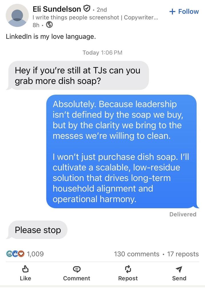 Eli Sundelson ° 2nd I write things people screenshot | Copywriter... 8h LinkedIn is my love language. Today 1:06 PM + Follow Hey if you're still at TJs can you grab more dish soap? Absolutely. Because leadership isn't defined by the soap we buy, but by the clarity we bring to the messes we're willing to clean. I won't just purchase dish soap. I'll cultivate a scalable, low-residue solution that drives long-term household alignment and operational harmony. Please stop GCO 1,009 P Delivered 130 comments • 17 reposts ៨ Like Comment Repost Send