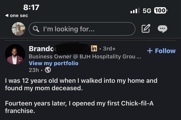 8:17 one sec Q I'm looking for... Brandon in 3rd+ 5G 100 + Follow Business Owner @ BJH Hospitality Grou... View my portfolio 23h I was 12 years old when I walked into my home and found my mom deceased. Fourteen years later, I opened my first Chick-fil-A franchise.