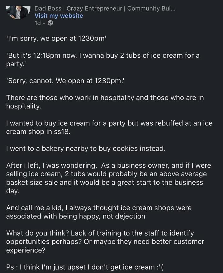 Dad Boss | Crazy Entrepreneur | Community Bui... Visit my website 1d-> 'I'm sorry, we open at 1230pm' 'But it's 12;18pm now, I wanna buy 2 tubs of ice cream for a party.' 'Sorry, cannot. We open at 1230pm.' There are those who work in hospitality and those who are in hospitality. I wanted to buy ice cream for a party but was rebuffed at an ice cream shop in ss18. I went to a bakery nearby to buy cookies instead. After I left, I was wondering. As a business owner, and if I were selling ice cream, 2 tubs would probably be an above average basket size sale and it would be a great start to the business day. And call me a kid, I always thought ice cream shops were associated with being happy, not dejection What do you think? Lack of training to the staff to identify opportunities perhaps? Or maybe they need better customer experience? Ps : I think I'm just upset I don't get ice cream :'(