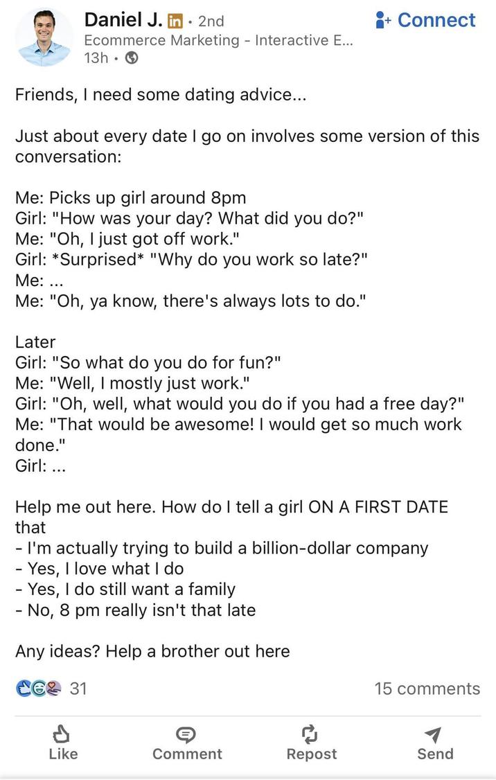 Daniel J. in. 2nd Ecommerce Marketing - Interactive E... 13h Friends, I need some dating advice... + Connect Just about every date I go on involves some version of this conversation: Me: Picks up girl around 8pm Girl: "How was your day? What did you do?" Me: "Oh, I just got off work." Girl: *Surprised* "Why do you work so late?" Me: ... Me: "Oh, ya know, there's always lots to do." Later Girl: "So what do you do for fun?" Me: "Well, I mostly just work." Girl: "Oh, well, what would you do if you had a free day?" Me: "That would be awesome! I would get so much work done." Girl: ... Help me out here. How do I tell a girl ON A FIRST DATE that - I'm actually trying to build a billion-dollar company - Yes, I love what I do - Yes, I do still want a family - No, 8 pm really isn't that late Any ideas? Help a brother out here Ce2 31 15 comments Like Comment Repost Send