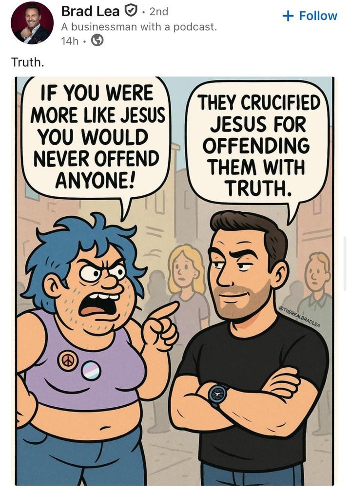 Truth. Brad Lea 2nd A businessman with a podcast. 14h IF YOU WERE MORE LIKE JESUS YOU WOULD NEVER OFFEND ANYONE! + Follow THEY CRUCIFIED JESUS FOR OFFENDING THEM WITH TRUTH. @THEREALBRADLEA