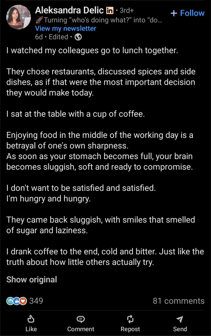 Aleksandra Delic in 3rd+ • Turning "who's doing what?" into "do... View my newsletter 6d. Edited. + Follow I watched my colleagues go to lunch together. They chose restaurants, discussed spices and side dishes, as if that were the most important decision they would make today. I sat at the table with a cup of coffee. Enjoying food in the middle of the working day is a betrayal of one's own sharpness. As soon as your stomach becomes full, your brain becomes sluggish, soft and ready to compromise. I don't want to be satisfied and satisfied. I'm hungry and hungry. They came back sluggish, with smiles that smelled of sugar and laziness. I drank coffee to the end, cold and bitter. Just like the truth about how little others actually try. Show original OCO 349 81 comments P Like Comment Repost Send