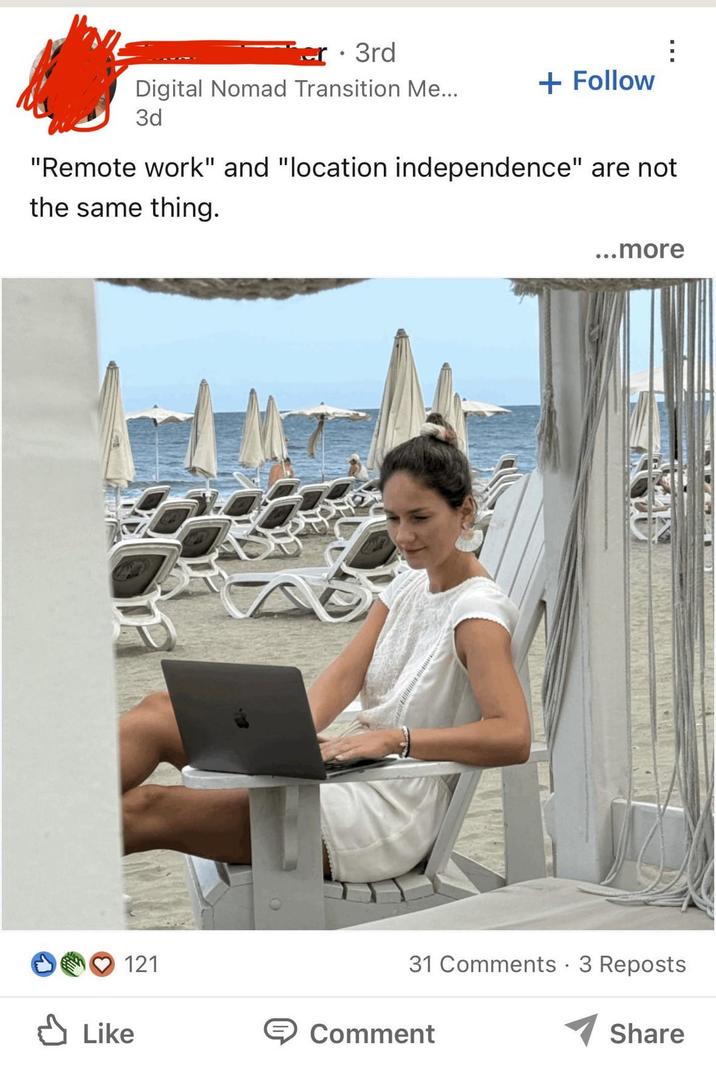 3rd Digital Nomad Transition Me... 3d + Follow "Remote work" and "location independence" are not the same thing. 121 ✓ Like ...more 31 Comments · 3 Reposts Share Comment