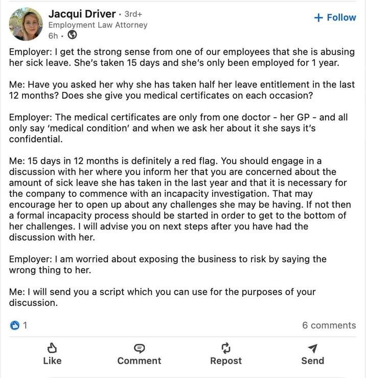 Jacqui Driver • 3rd+ Employment Law Attorney 6h + Follow Employer: I get the strong sense from one of our employees that she is abusing her sick leave. She's taken 15 days and she's only been employed for 1 year. Me: Have you asked her why she has taken half her leave entitlement in the last 12 months? Does she give you medical certificates on each occasion? Employer: The medical certificates are only from one doctor - her GP and all only say 'medical condition' and when we ask her about it she says it's confidential. Me: 15 days in 12 months is definitely a red flag. You should engage in a discussion with her where you inform her that you are concerned about the amount of sick leave she has taken in the last year and that it is necessary for the company to commence with an incapacity investigation. That may encourage her to open up about any challenges she may be having. If not then a formal incapacity process should be started in order to get to the bottom of her challenges. I will advise you on next steps after you have had the discussion with her. Employer: I am worried about exposing the business to risk by saying the wrong thing to her. Me: I will send you a script which you can use for the purposes of your discussion. 1 6 comments จะ Like Comment Repost Send