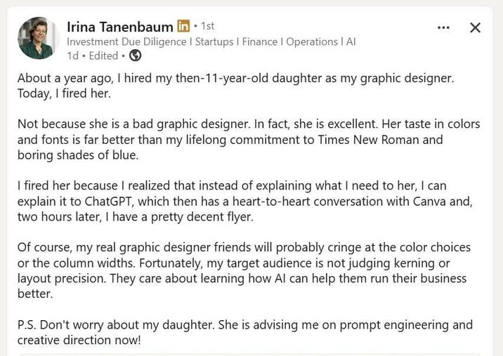 Irina Tanenbaum in ⚫1st Investment Due Diligence | Startups I Finance | Operations | Al 1d. Edited. About a year ago, I hired my then-11-year-old daughter as my graphic designer. Today, I fired her. × Not because she is a bad graphic designer. In fact, she is excellent. Her taste in colors and fonts is far better than my lifelong commitment to Times New Roman and boring shades of blue. I fired her because I realized that instead of explaining what I need to her, I can explain it to ChatGPT, which then has a heart-to-heart conversation with Canva and, two hours later, I have a pretty decent flyer. Of course, my real graphic designer friends will probably cringe at the color choices or the column widths. Fortunately, my target audience is not judging kerning or layout precision. They care about learning how Al can help them run their business better. P.S. Don't worry about my daughter. She is advising me on prompt engineering and creative direction now!