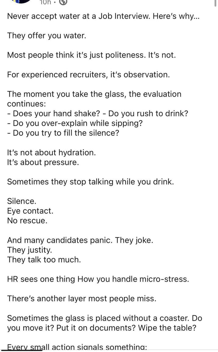 10h Never accept water at a Job Interview. Here's why... They offer you water. Most people think it's just politeness. It's not. For experienced recruiters, it's observation. The moment you take the glass, the evaluation continues: - Does your hand shake? - Do you rush to drink? - - Do you over-explain while sipping? Do you try to fill the silence? It's not about hydration. It's about pressure. Sometimes they stop talking while you drink. Silence. Eye contact. No rescue. And many candidates panic. They joke. They justity. They talk too much. HR sees one thing How you handle micro-stress. There's another layer most people miss. Sometimes the glass is placed without a coaster. Do you move it? Put it on documents? Wipe the table? Every small action signals something: