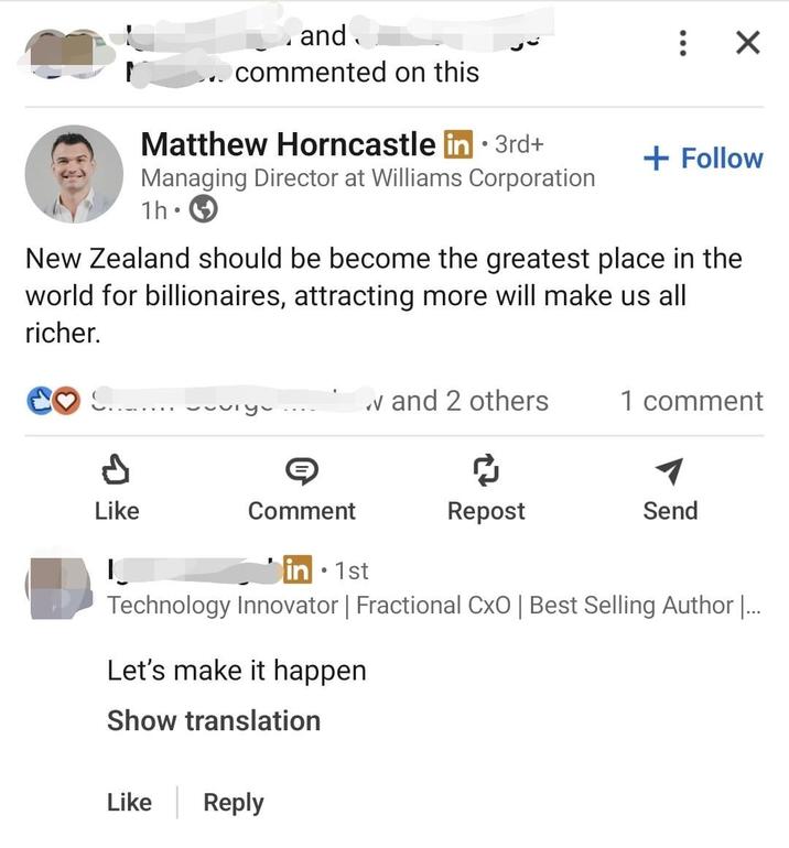 and commented on this Matthew Horncastle in 3rd+ Managing Director at Williams Corporation 1h • : ☑ + Follow New Zealand should be become the greatest place in the world for billionaires, attracting more will make us all richer. P Like |_ V and 2 others ཕཔ་ཕྱི་ 1 comment Comment • in 1st Repost Send Technology Innovator | Fractional CxO | Best Selling Author |... Let's make it happen Show translation Like Reply